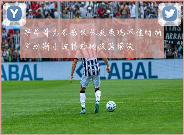 字母哥无奈感叹队友表现不佳特纳罗林斯小波特外线投篮惨淡