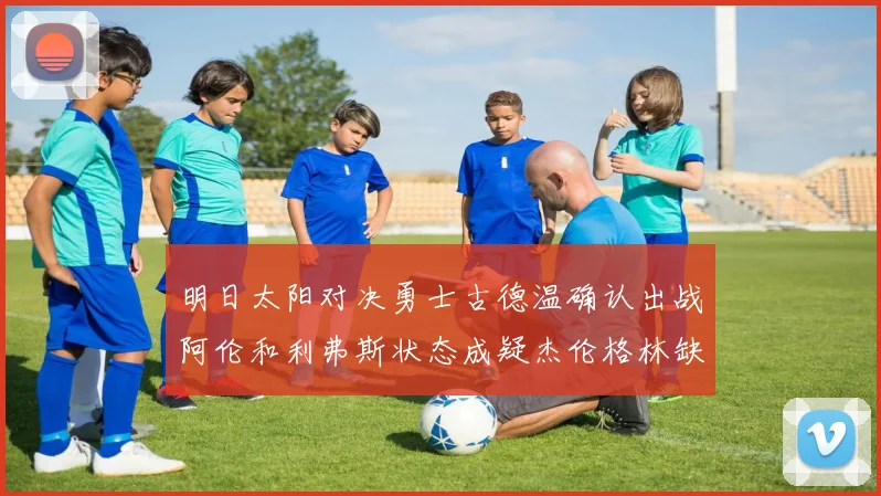 明日太阳对决勇士古德温确认出战阿伦和利弗斯状态成疑杰伦格林缺席比赛