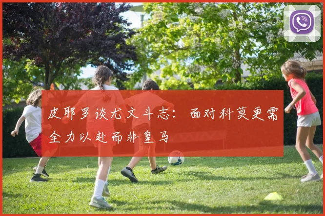 皮耶罗谈尤文斗志：面对科莫更需全力以赴而非皇马