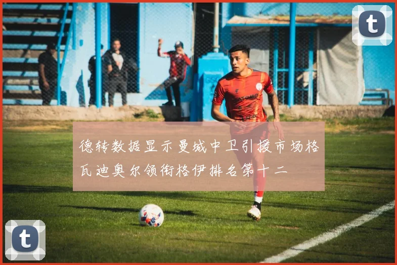 德转数据显示曼城中卫引援市场格瓦迪奥尔领衔格伊排名第十二