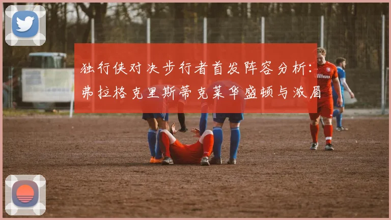 独行侠对决步行者首发阵容分析：弗拉格克里斯蒂克莱华盛顿与浓眉的精彩对决