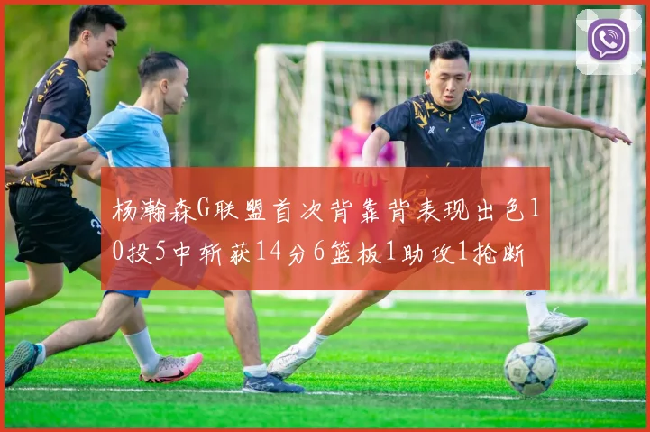 杨瀚森G联盟首次背靠背表现出色10投5中斩获14分6篮板1助攻1抢断