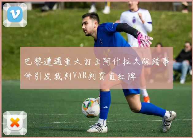 巴黎遭遇重大打击阿什拉夫踩踏事件引发裁判VAR判罚直红牌