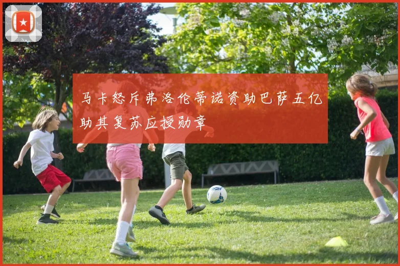 马卡怒斥弗洛伦蒂诺资助巴萨五亿助其复苏应授勋章