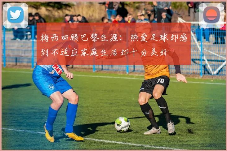 梅西回顾巴黎生涯：热爱足球却感到不适应家庭生活却十分美好