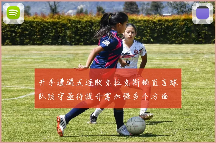 开季遭遇五连败克拉克斯顿直言球队防守亟待提升需加强多个方面