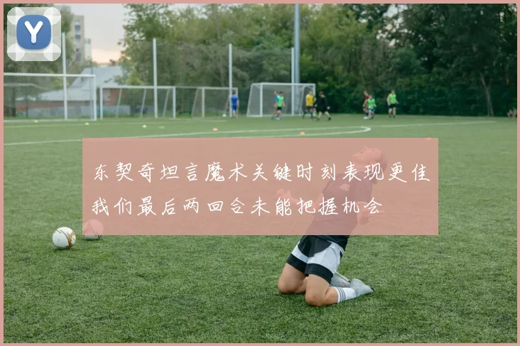 东契奇坦言魔术关键时刻表现更佳我们最后两回合未能把握机会