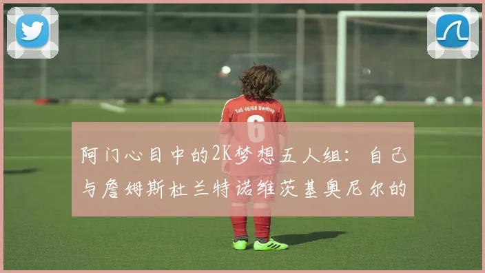阿门心目中的2K梦想五人组：自己与詹姆斯杜兰特诺维茨基奥尼尔的传奇组合