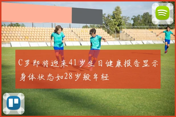 C罗即将迎来41岁生日健康报告显示身体状态如28岁般年轻