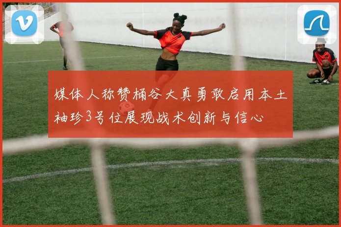 媒体人称赞桶谷大真勇敢启用本土袖珍3号位展现战术创新与信心