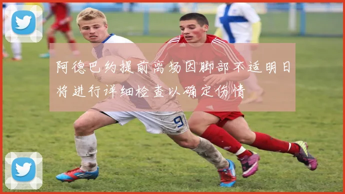 阿德巴约提前离场因脚部不适明日将进行详细检查以确定伤情