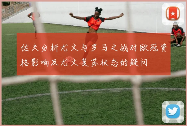 佐夫分析尤文与罗马之战对欧冠资格影响及尤文复苏状态的疑问