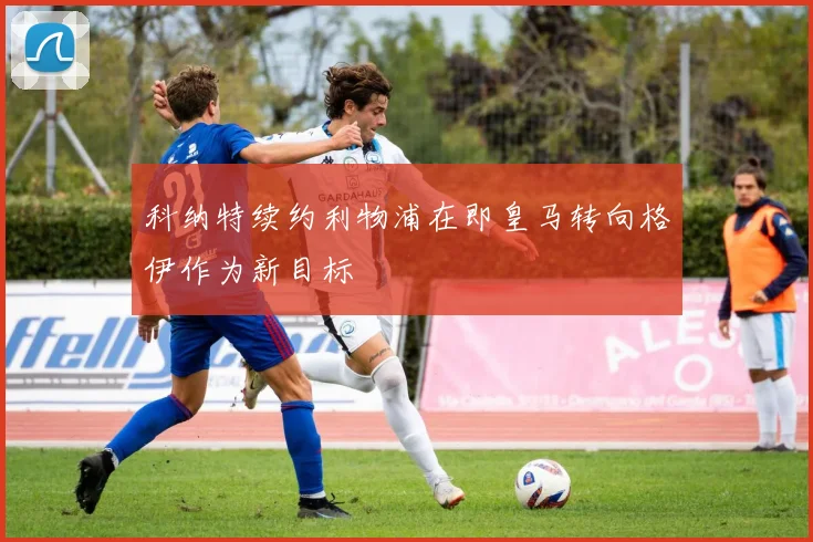 科纳特续约利物浦在即皇马转向格伊作为新目标