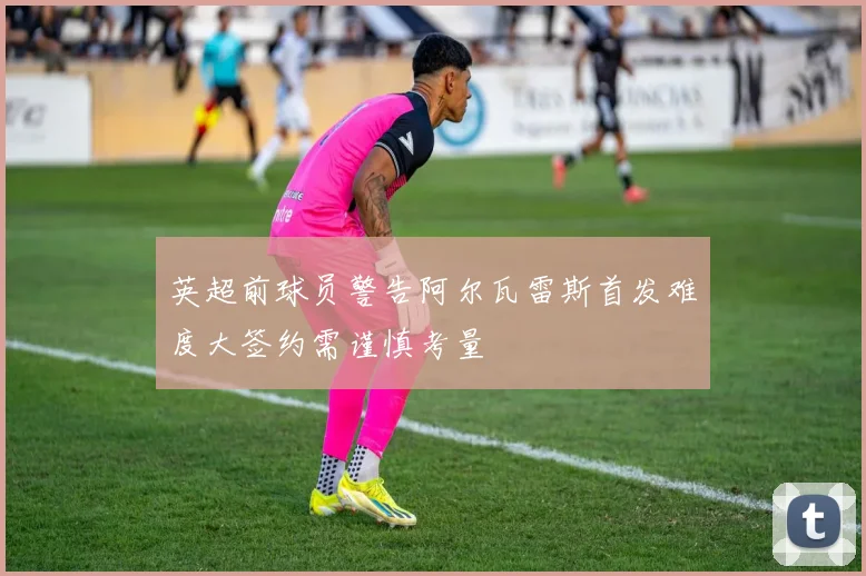 英超前球员警告阿尔瓦雷斯首发难度大签约需谨慎考量