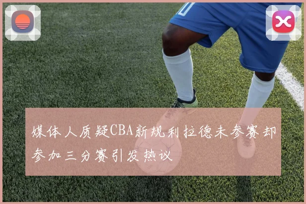 媒体人质疑CBA新规利拉德未参赛却参加三分赛引发热议